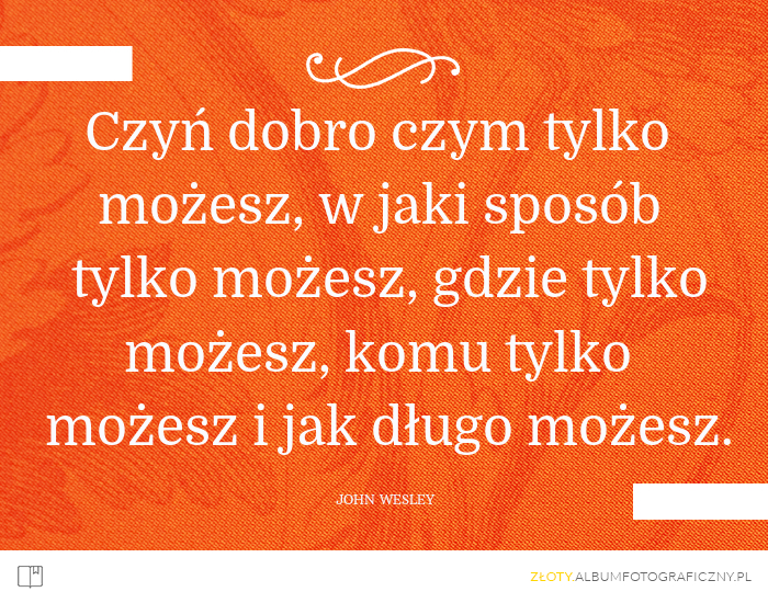 Czyń dobro czym tylko możesz, w jaki sposób tylko możesz, gdzie tylko możesz, komu tylko możesz i jak długo możesz. - John Wesley